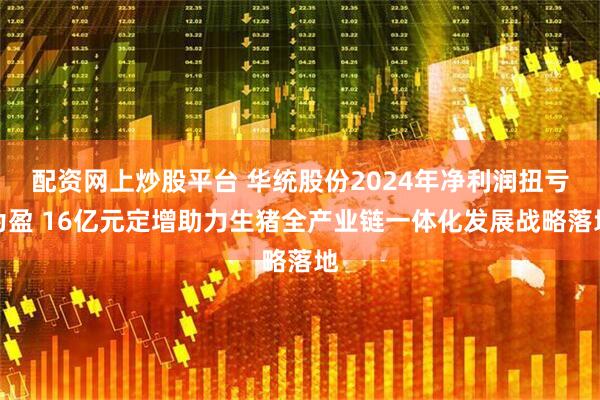 配资网上炒股平台 华统股份2024年净利润扭亏为盈 16亿元定增助力生猪全产业链一体化发展战略落地