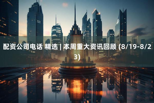 配资公司电话 精选 | 本周重大资讯回顾 (8/19-8/23)