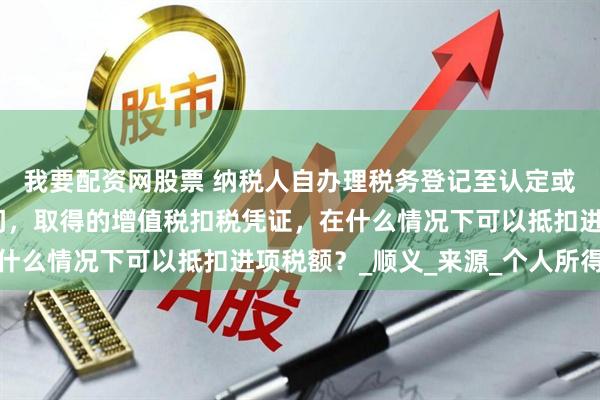 我要配资网股票 纳税人自办理税务登记至认定或登记为一般纳税人期间，取得的增值税扣税凭证，在什么情况下可以抵扣进项税额？_顺义_来源_个人所得税