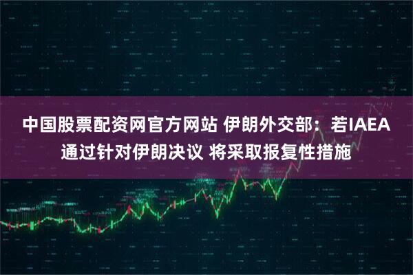 中国股票配资网官方网站 伊朗外交部：若IAEA通过针对伊朗决议 将采取报复性措施