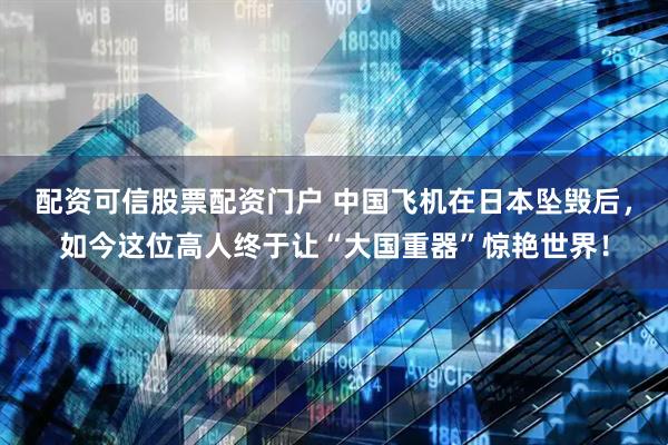 配资可信股票配资门户 中国飞机在日本坠毁后，如今这位高人终于让“大国重器”惊艳世界！
