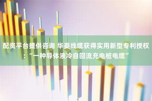 配资平台提供咨询 华菱线缆获得实用新型专利授权: “一种导体液冷自回流充电桩电缆”