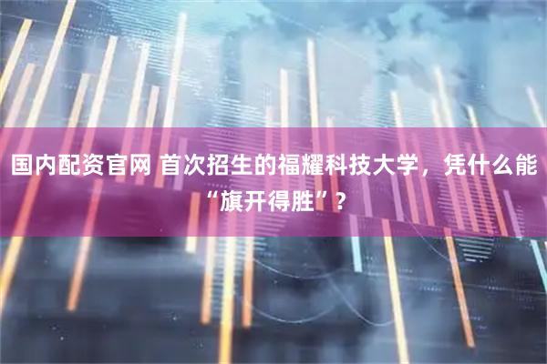 国内配资官网 首次招生的福耀科技大学，凭什么能“旗开得胜”？
