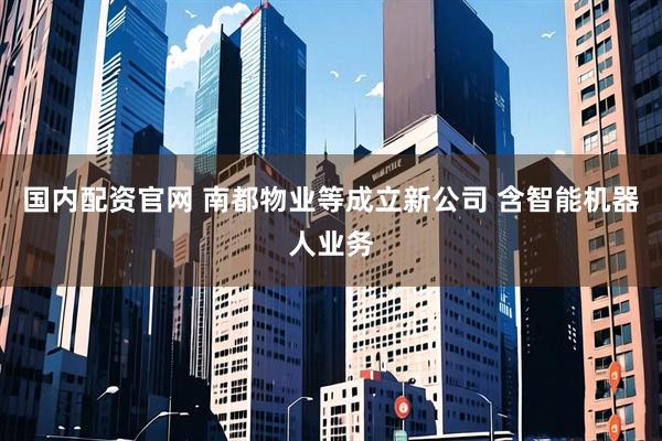 国内配资官网 南都物业等成立新公司 含智能机器人业务