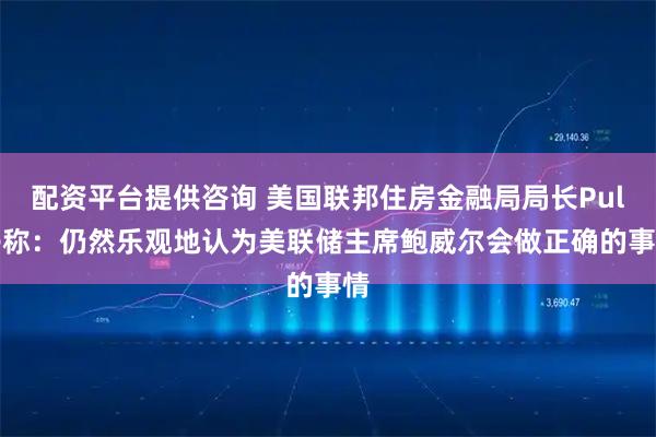 配资平台提供咨询 美国联邦住房金融局局长Pulte称：仍然乐观地认为美联储主席鲍威尔会做正确的事情