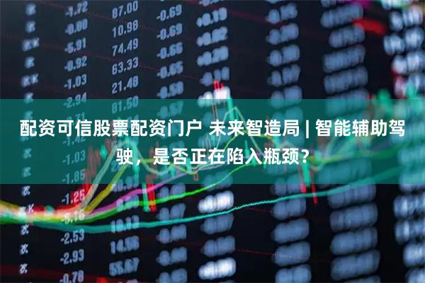 配资可信股票配资门户 未来智造局 | 智能辅助驾驶，是否正在陷入瓶颈？