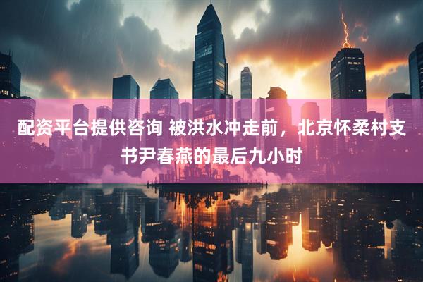 配资平台提供咨询 被洪水冲走前，北京怀柔村支书尹春燕的最后九小时