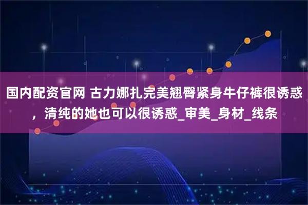 国内配资官网 古力娜扎完美翘臀紧身牛仔裤很诱惑，清纯的她也可以很诱惑_审美_身材_线条