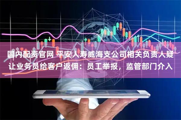 国内配资官网 平安人寿威海支公司相关负责人疑让业务员给客户返佣：员工举报，监管部门介入
