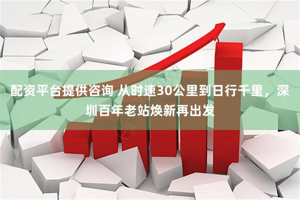 配资平台提供咨询 从时速30公里到日行千里，深圳百年老站焕新再出发