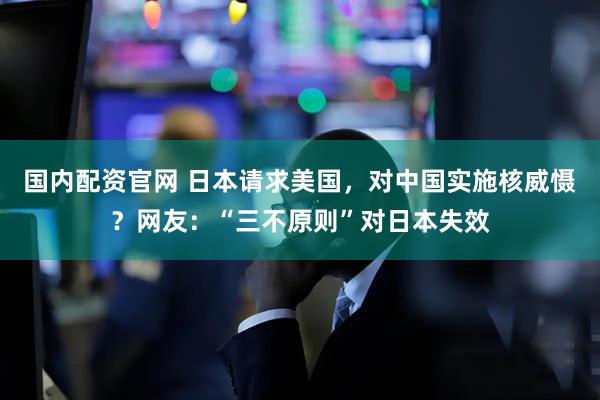 国内配资官网 日本请求美国，对中国实施核威慑？网友：“三不原则”对日本失效