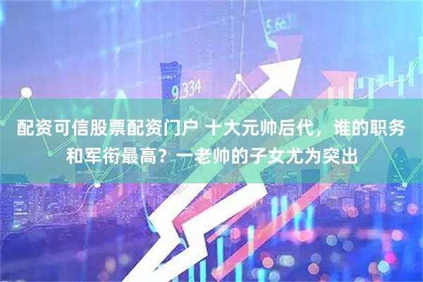配资可信股票配资门户 十大元帅后代，谁的职务和军衔最高？一老帅的子女尤为突出