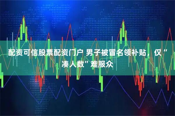 配资可信股票配资门户 男子被冒名领补贴，仅“凑人数”难服众