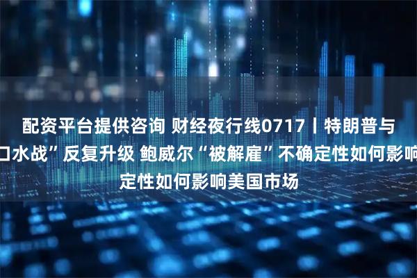 配资平台提供咨询 财经夜行线0717丨特朗普与鲍威尔“口水战”反复升级 鲍威尔“被解雇”不确定性如何影响美国市场