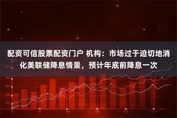 配资可信股票配资门户 机构：市场过于迫切地消化美联储降息情景，预计年底前降息一次