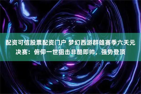 配资可信股票配资门户 梦幻西游群雄赛季六天元决赛：俯仰一世狙击非酷即帅，强势登顶