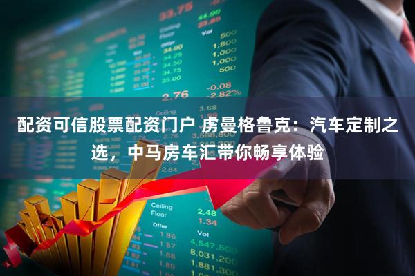 配资可信股票配资门户 虏曼格鲁克:汽车定制之选,中马房车汇带你畅享体验