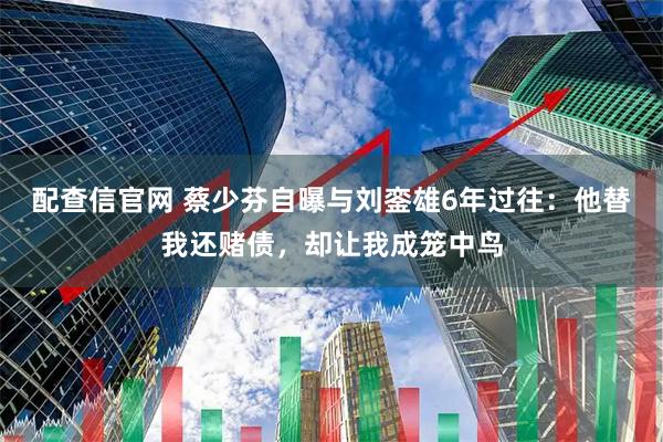 配查信官网 蔡少芬自曝与刘銮雄6年过往：他替我还赌债，却让我成笼中鸟