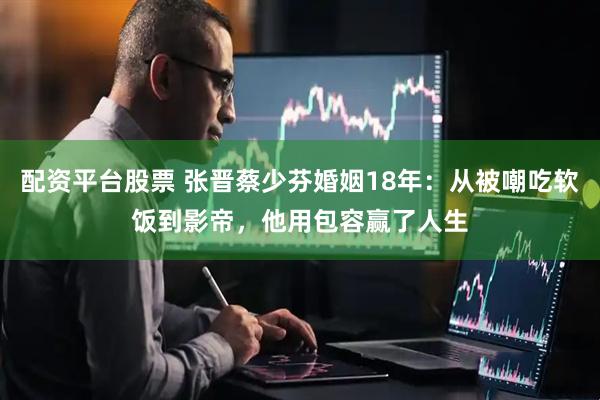 配资平台股票 张晋蔡少芬婚姻18年：从被嘲吃软饭到影帝，他用包容赢了人生