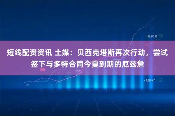 短线配资资讯 土媒：贝西克塔斯再次行动，尝试签下与多特合同今夏到期的厄兹詹