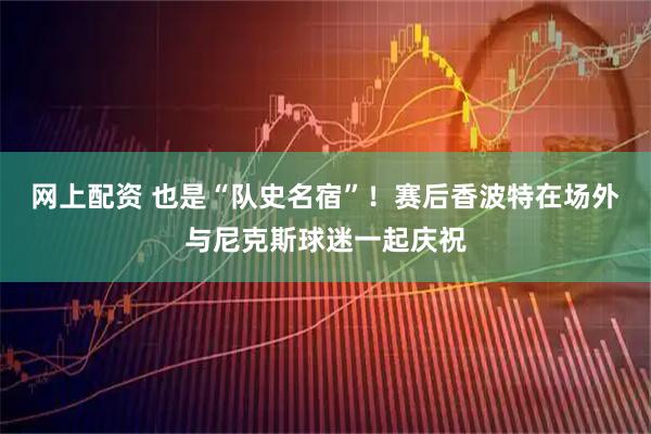 网上配资 也是“队史名宿”！赛后香波特在场外与尼克斯球迷一起庆祝