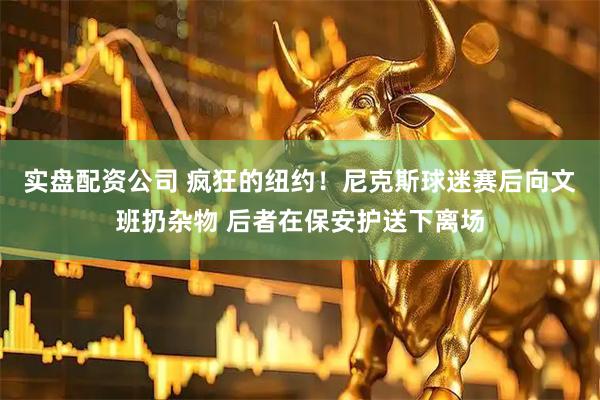 实盘配资公司 疯狂的纽约！尼克斯球迷赛后向文班扔杂物 后者在保安护送下离场