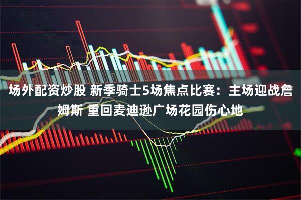 场外配资炒股 新季骑士5场焦点比赛：主场迎战詹姆斯 重回麦迪逊广场花园伤心地