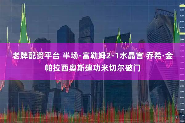 老牌配资平台 半场-富勒姆2-1水晶宫 乔希·金帕拉西奥斯建功米切尔破门