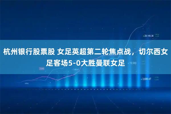 杭州银行股票股 女足英超第二轮焦点战，切尔西女足客场5-0大胜曼联女足