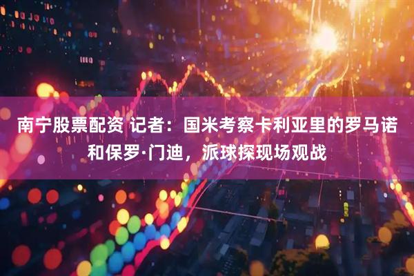 南宁股票配资 记者：国米考察卡利亚里的罗马诺和保罗·门迪，派球探现场观战