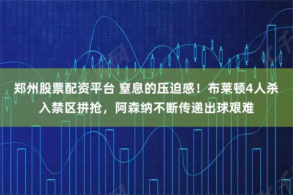 郑州股票配资平台 窒息的压迫感！布莱顿4人杀入禁区拼抢，阿森纳不断传递出球艰难