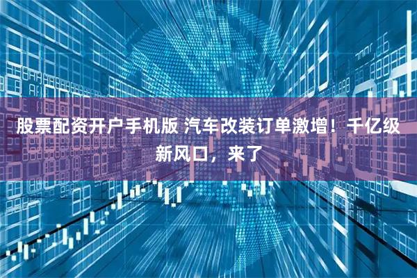 股票配资开户手机版 汽车改装订单激增!千亿级新风口,来了